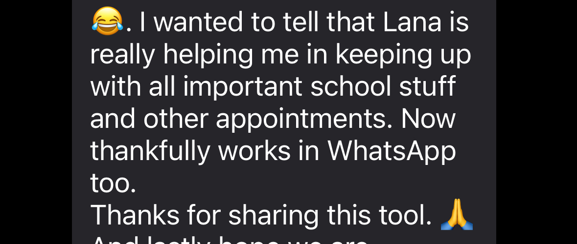Parent message: Lana is really helping me keep up with all important school stuff and other appointments. Now thankfully works in WhatsApp too. Thanks for sharing this tool.